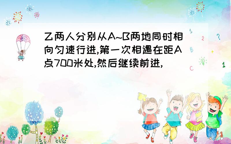 乙两人分别从A~B两地同时相向匀速行进,第一次相遇在距A点700米处,然后继续前进,