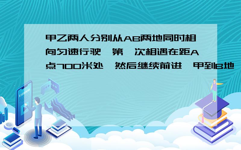 甲乙两人分别从AB两地同时相向匀速行驶,第一次相遇在距A点700米处,然后继续前进,甲到B地,乙到A地后立即返回,第二次