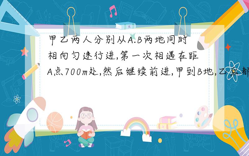 甲乙两人分别从A.B两地同时相向匀速行进,第一次相遇在距A点700m处,然后继续前进,甲到B地,乙后都立即