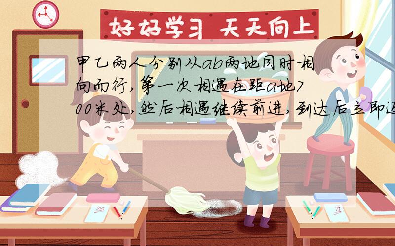 甲乙两人分别从ab两地同时相向而行,第一次相遇在距a地700米处,然后相遇继续前进,到达后立即返回,第二次相遇在距b地4