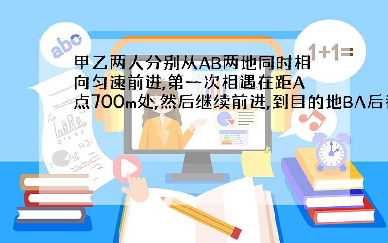 甲乙两人分别从AB两地同时相向匀速前进,第一次相遇在距A点700m处,然后继续前进,到目的地BA后都立即返