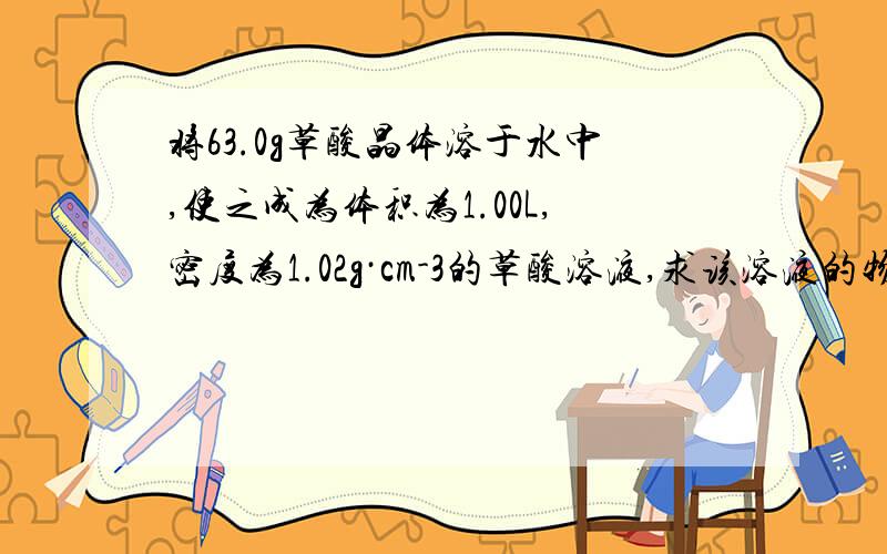 将63.0g草酸晶体溶于水中,使之成为体积为1.00L,密度为1.02g·cm-3的草酸溶液,求该溶液的物质的量浓度