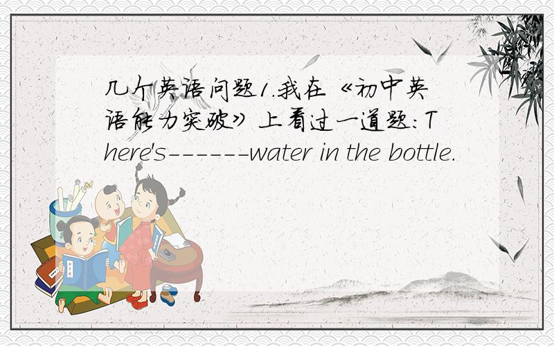 几个英语问题1.我在《初中英语能力突破》上看过一道题：There's------water in the bottle.