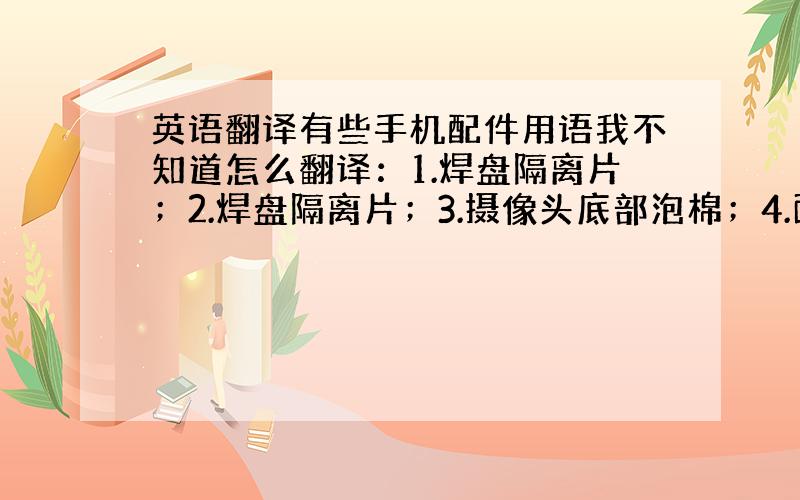 英语翻译有些手机配件用语我不知道怎么翻译：1.焊盘隔离片；2.焊盘隔离片；3.摄像头底部泡棉；4.面壳接地导电布;5.遮