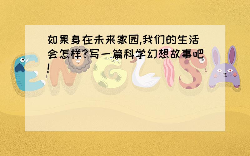 如果身在未来家园,我们的生活会怎样?写一篇科学幻想故事吧!