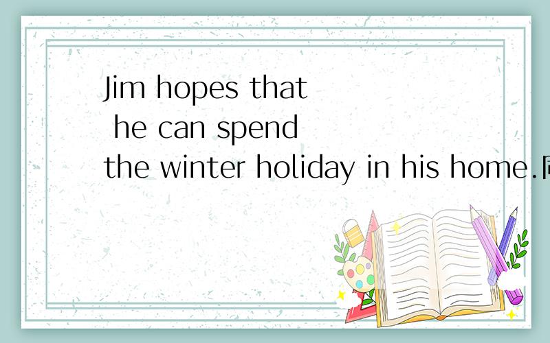 Jim hopes that he can spend the winter holiday in his home.同