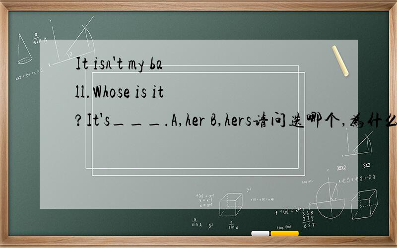 It isn't my ball.Whose is it?It's___.A,her B,hers请问选哪个,为什么,