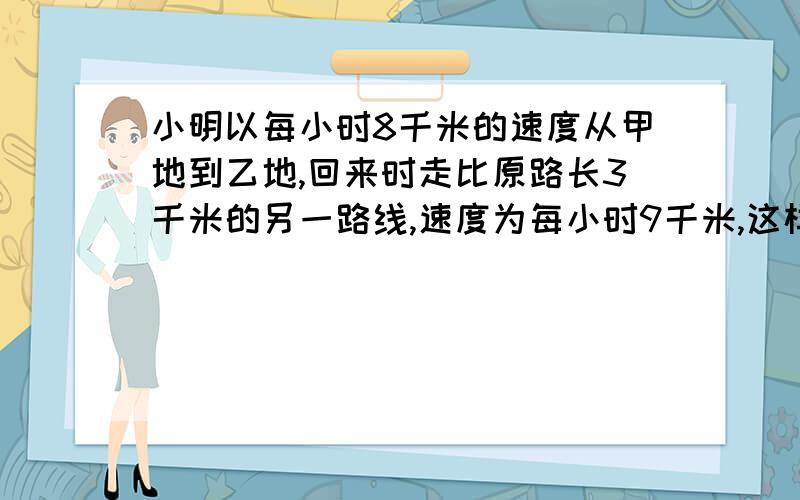 小明以每小时8千米的速度从甲地到乙地,回来时走比原路长3千米的另一路线,速度为每小时9千米,这样回来比去多用8分之一小时