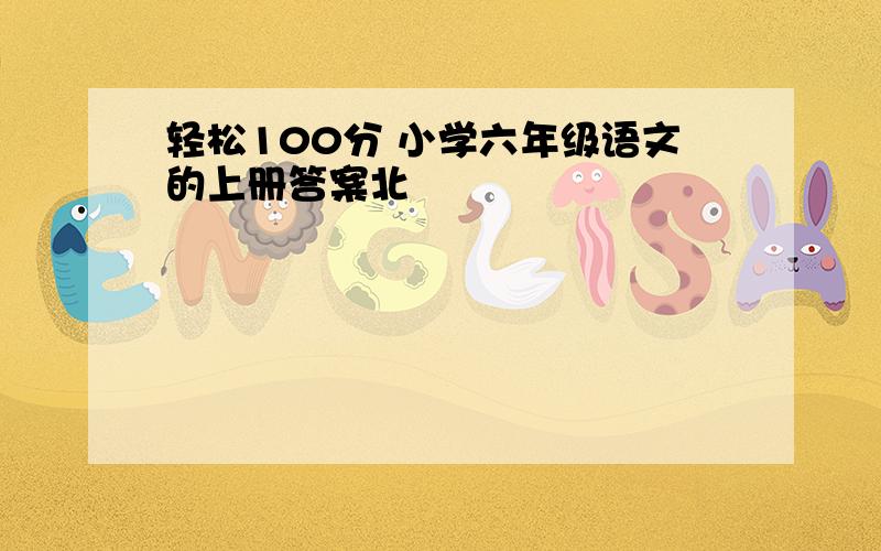 轻松100分 小学六年级语文的上册答案北