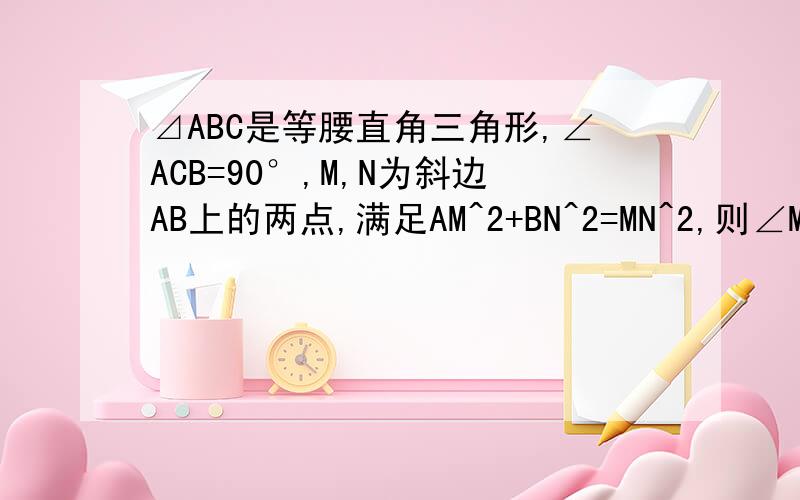 ⊿ABC是等腰直角三角形,∠ACB=90°,M,N为斜边AB上的两点,满足AM^2+BN^2=MN^2,则∠MCN的度数