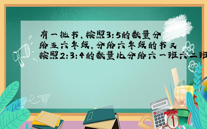 有一批书,按照3:5的数量分给五六年级,分给六年级的书又按照2:3:4的数量比分给六一班六二班和六三班,已知