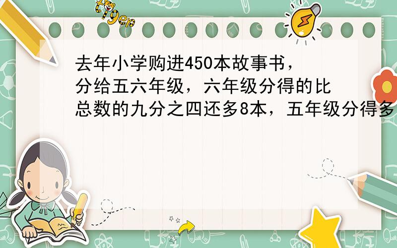 去年小学购进450本故事书，分给五六年级，六年级分得的比总数的九分之四还多8本，五年级分得多少本？