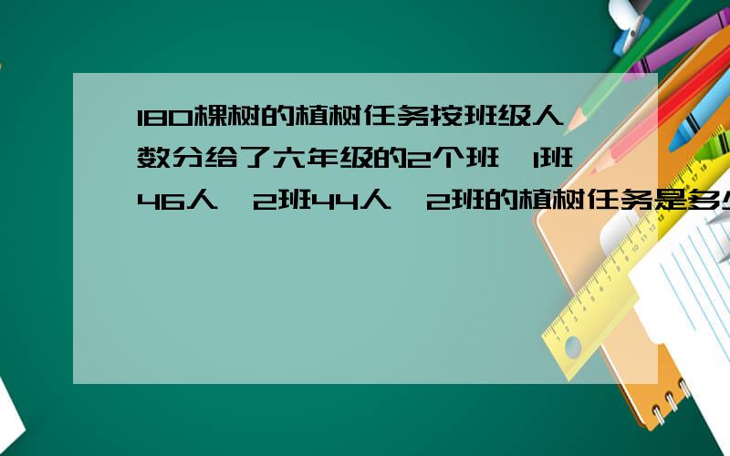 180棵树的植树任务按班级人数分给了六年级的2个班,1班46人,2班44人,2班的植树任务是多少?