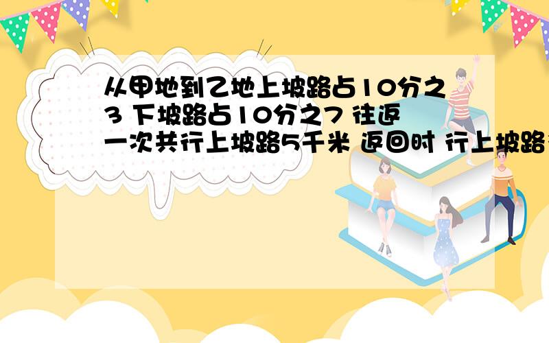 从甲地到乙地上坡路占10分之3 下坡路占10分之7 往返一次共行上坡路5千米 返回时 行上坡路多少千米?