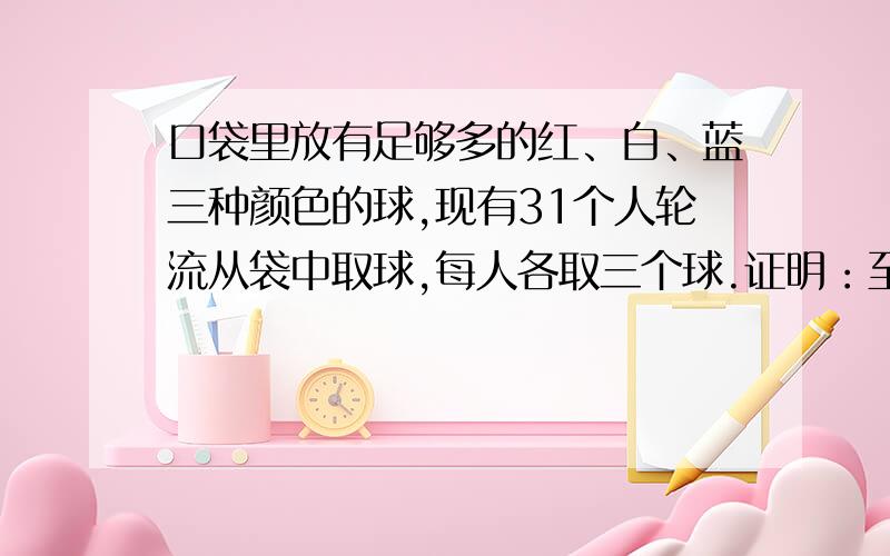 口袋里放有足够多的红、白、蓝三种颜色的球,现有31个人轮流从袋中取球,每人各取三个球.证明：至少有4人