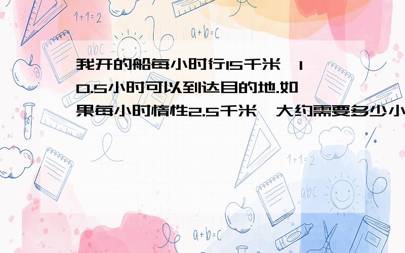 我开的船每小时行15千米,10.5小时可以到达目的地.如果每小时惰性2.5千米,大约需要多少小时?