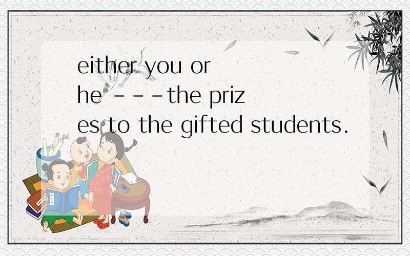 either you or he ---the prizes to the gifted students.