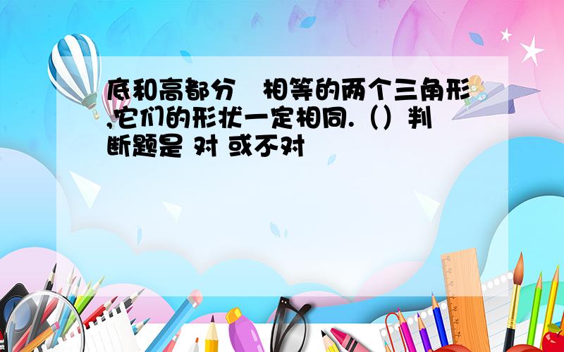 底和高都分別相等的两个三角形,它们的形状一定相同.（）判断题是 对 或不对