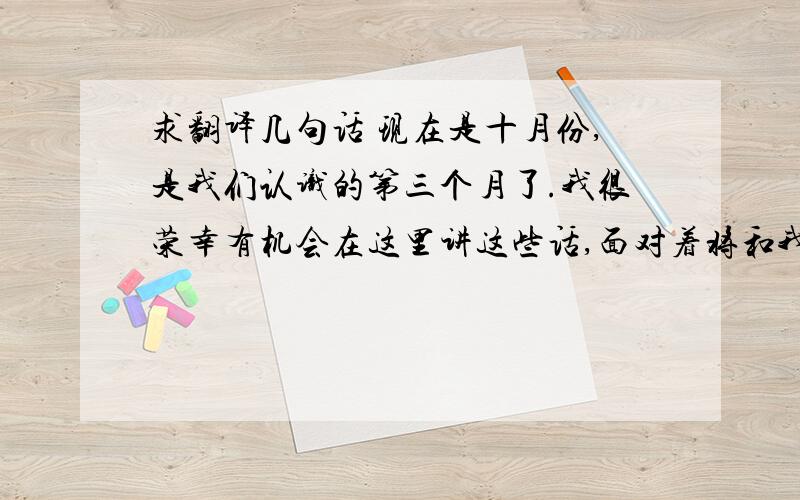 求翻译几句话 现在是十月份,是我们认识的第三个月了.我很荣幸有机会在这里讲这些话,面对着将和我一起度过剩下的八个月的你们