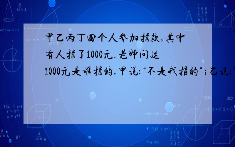 甲乙丙丁四个人参加捐款,其中有人捐了1000元.老师问这1000元是谁捐的,甲说：“不是我捐的”；乙说：“是丁捐的”；丙