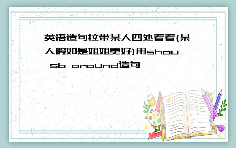 英语造句拉带某人四处看看(某人假如是姐姐更好)用shou sb around造句