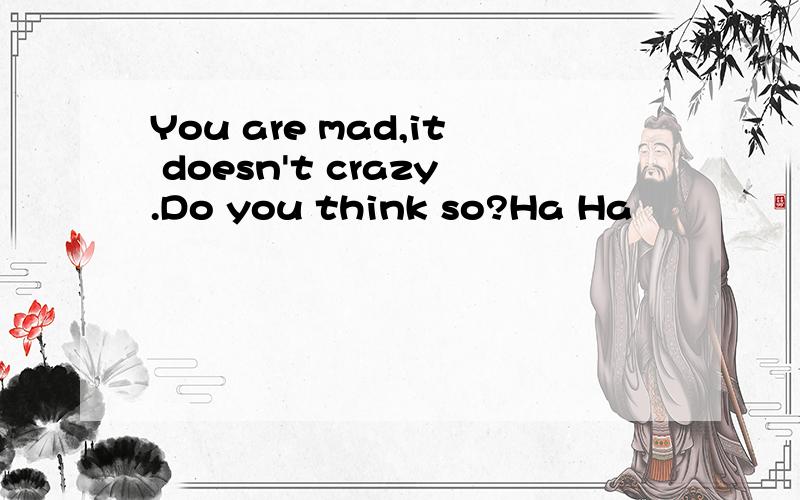 You are mad,it doesn't crazy.Do you think so?Ha Ha