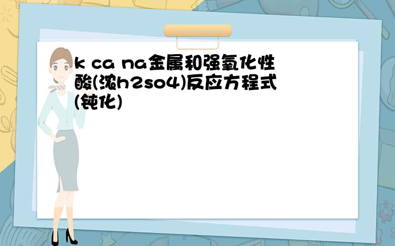 k ca na金属和强氧化性酸(浓h2so4)反应方程式(钝化)