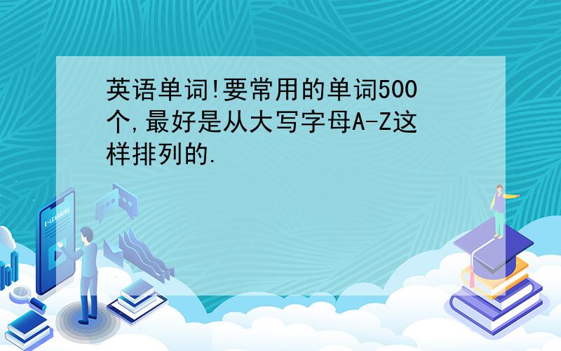 英语单词!要常用的单词500个,最好是从大写字母A-Z这样排列的.