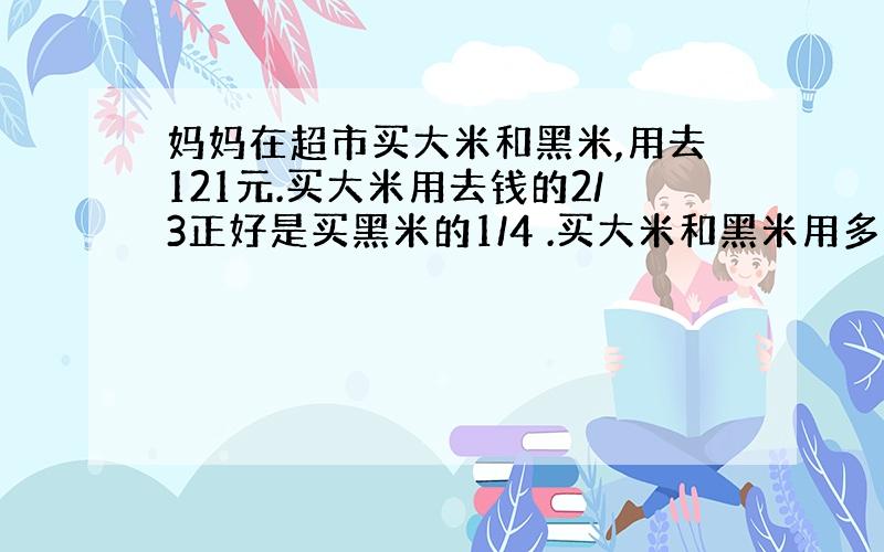 妈妈在超市买大米和黑米,用去121元.买大米用去钱的2/3正好是买黑米的1/4 .买大米和黑米用多少元