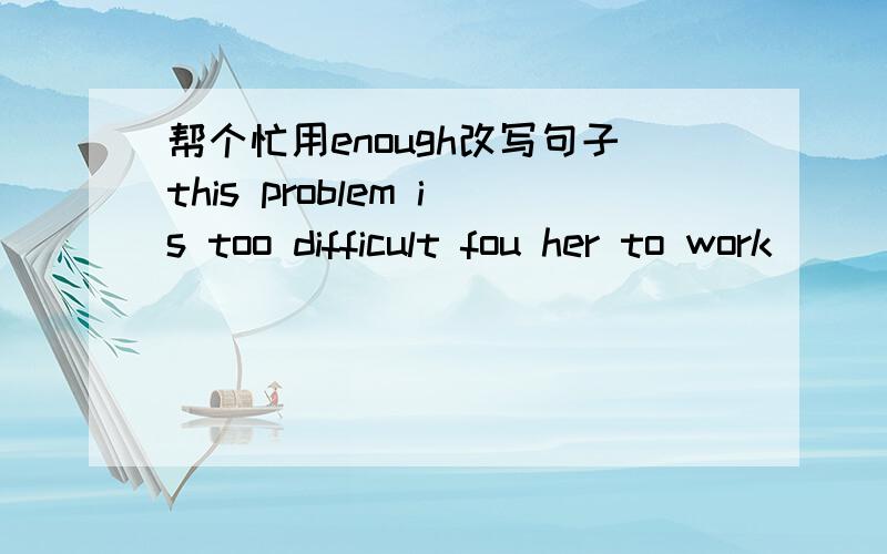 帮个忙用enough改写句子this problem is too difficult fou her to work