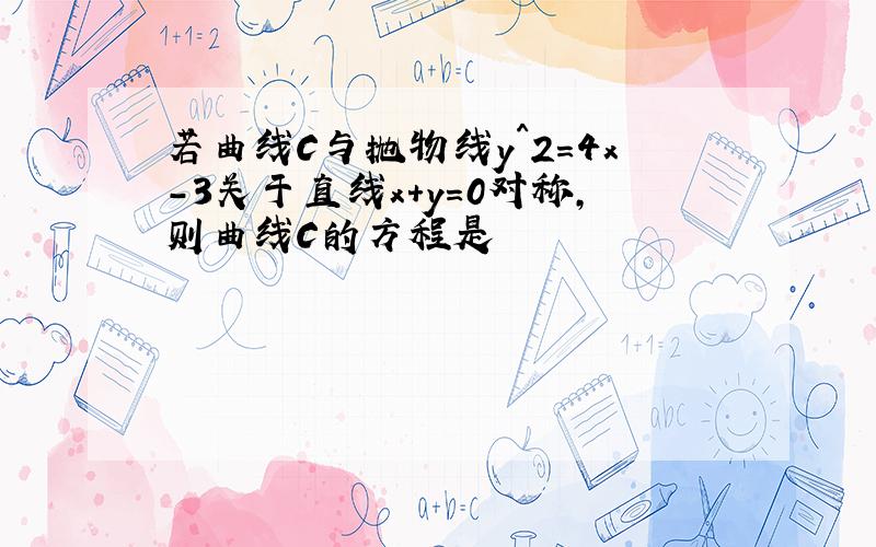 若曲线C与抛物线y^2=4x-3关于直线x+y=0对称,则曲线C的方程是