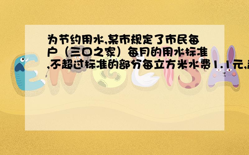 为节约用水,某市规定了市民每户（三口之家）每月的用水标准,不超过标准的部分每立方米水费1.1元,超过标准的部分加价收费,