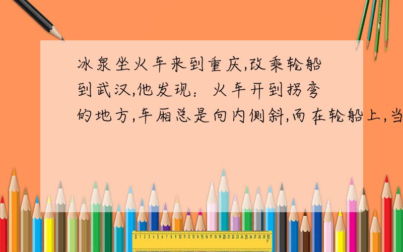 冰泉坐火车来到重庆,改乘轮船到武汉,他发现：火车开到拐弯的地方,车厢总是向内侧斜,而在轮船上,当转弯时,船身总是向外侧倾