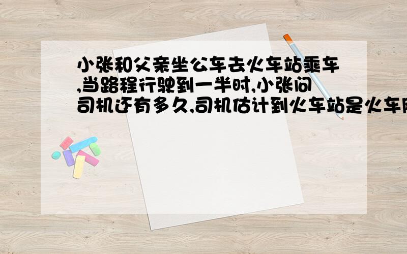 小张和父亲坐公车去火车站乘车,当路程行驶到一半时,小张问司机还有多久,司机估计到火车站是火车刚好开