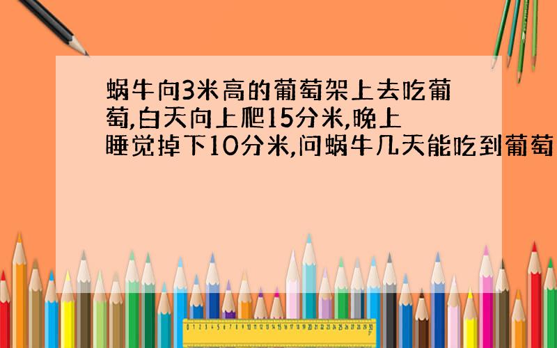 蜗牛向3米高的葡萄架上去吃葡萄,白天向上爬15分米,晚上睡觉掉下10分米,问蜗牛几天能吃到葡萄