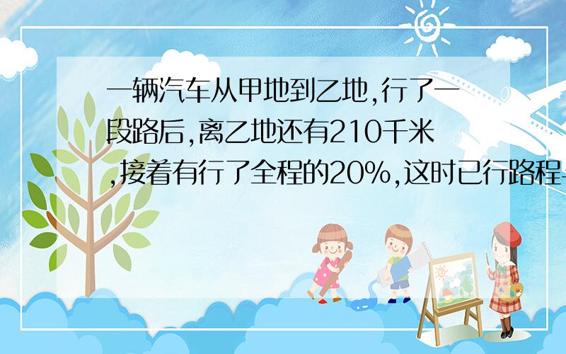 一辆汽车从甲地到乙地,行了一段路后,离乙地还有210千米,接着有行了全程的20%,这时已行路程与未行路程的