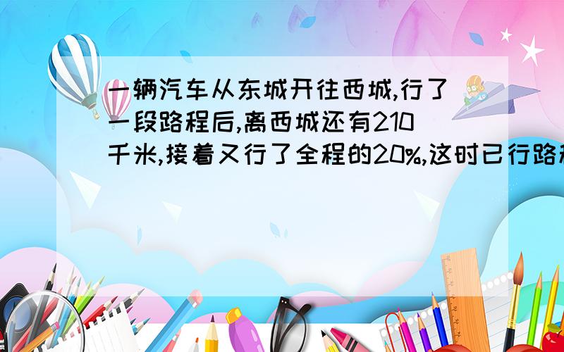 一辆汽车从东城开往西城,行了一段路程后,离西城还有210千米,接着又行了全程的20%,这时已行路程与未行路程的比是3:2