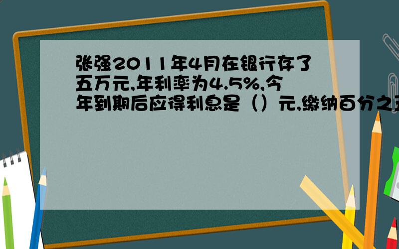 张强2011年4月在银行存了五万元,年利率为4.5%,今年到期后应得利息是（）元,缴纳百分之五的利息税后共可以取回（）元