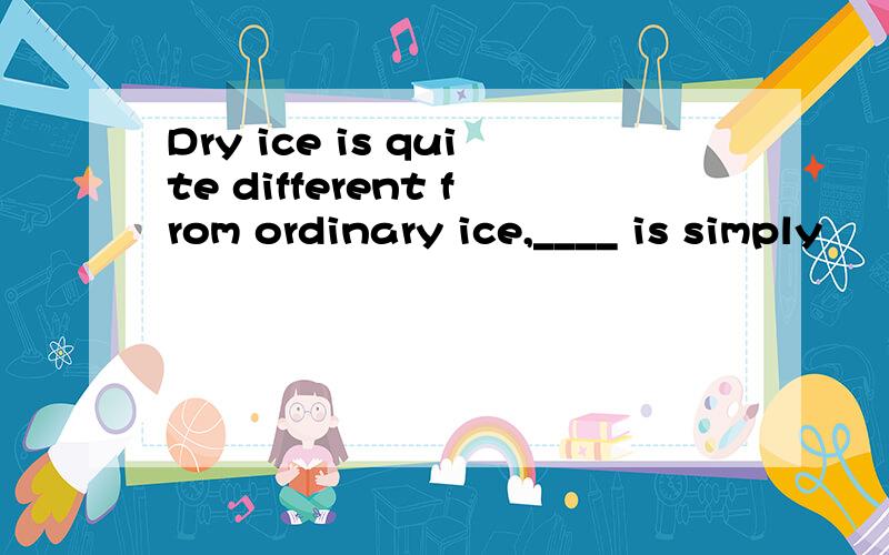 Dry ice is quite different from ordinary ice,____ is simply