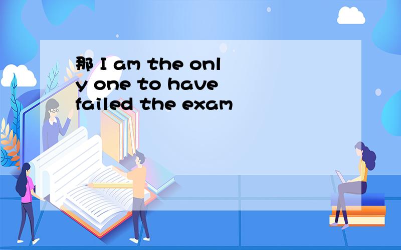 那 I am the only one to have failed the exam