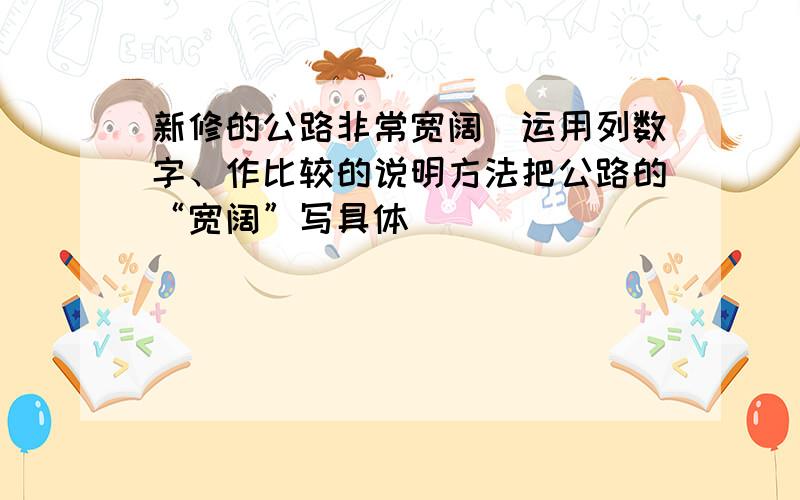 新修的公路非常宽阔（运用列数字、作比较的说明方法把公路的“宽阔”写具体）