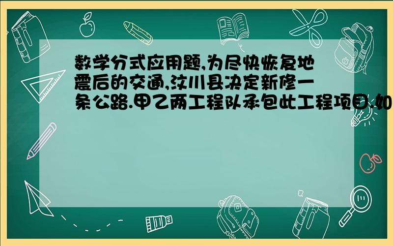 数学分式应用题,为尽快恢复地震后的交通,汶川县决定新修一条公路.甲乙两工程队承包此工程项目.如果甲队单独施工,刚好如期完