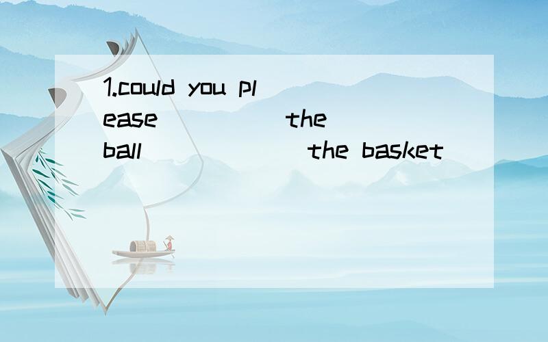 1.could you please ____ the ball ______the basket ______ one