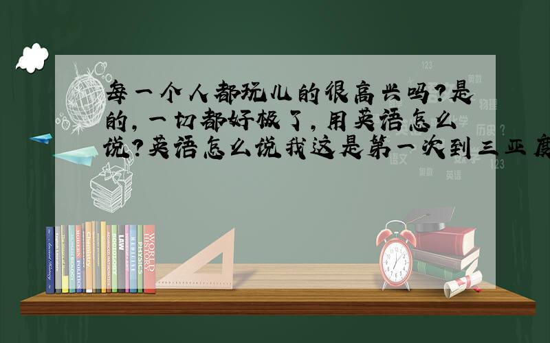 每一个人都玩儿的很高兴吗？是的，一切都好极了,用英语怎么说？英语怎么说我这是第一次到三亚度假