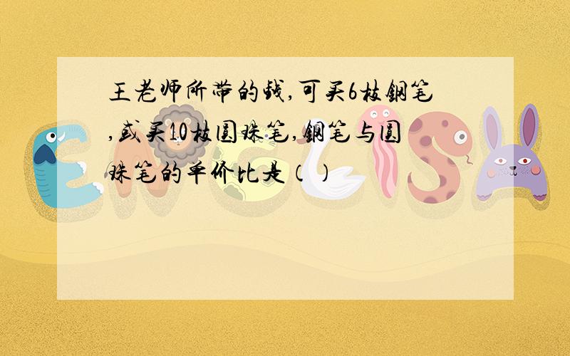 王老师所带的钱,可买6枝钢笔,或买10枝圆珠笔,钢笔与圆珠笔的单价比是（）