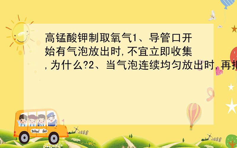 高锰酸钾制取氧气1、导管口开始有气泡放出时,不宜立即收集,为什么?2、当气泡连续均匀放出时,再把导管口伸入盛满水的集气瓶