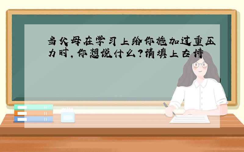 当父母在学习上给你施加过重压力时,你想说什么?请填上古诗