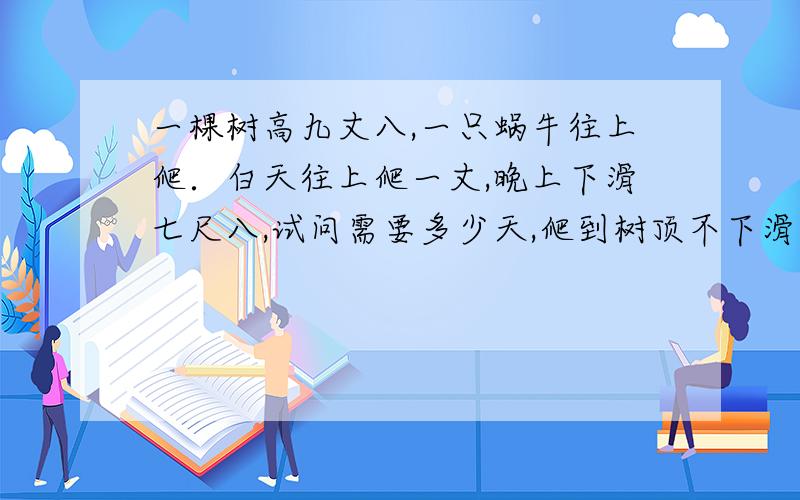 一棵树高九丈八,一只蜗牛往上爬．白天往上爬一丈,晚上下滑七尺八,试问需要多少天,爬到树顶不下滑?