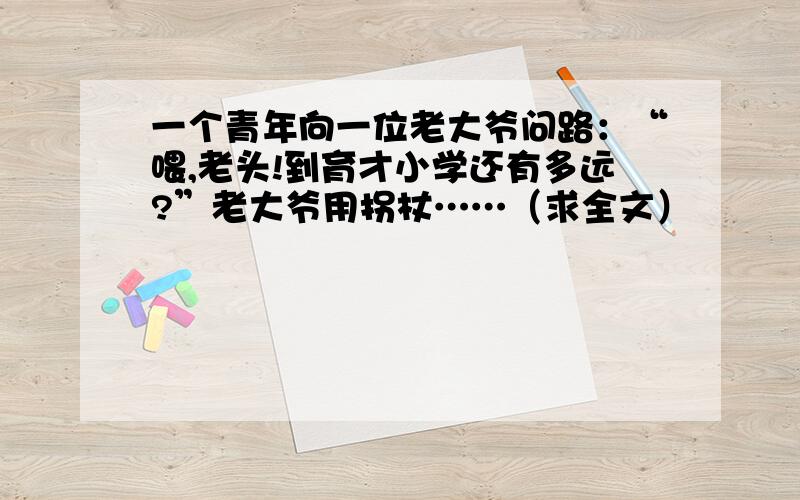 一个青年向一位老大爷问路：“喂,老头!到育才小学还有多远?”老大爷用拐杖……（求全文）