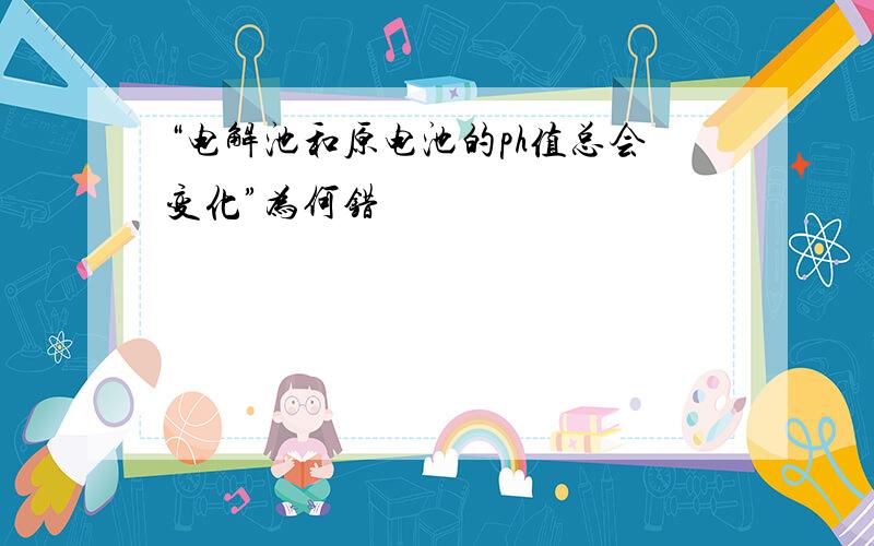 “电解池和原电池的ph值总会变化”为何错